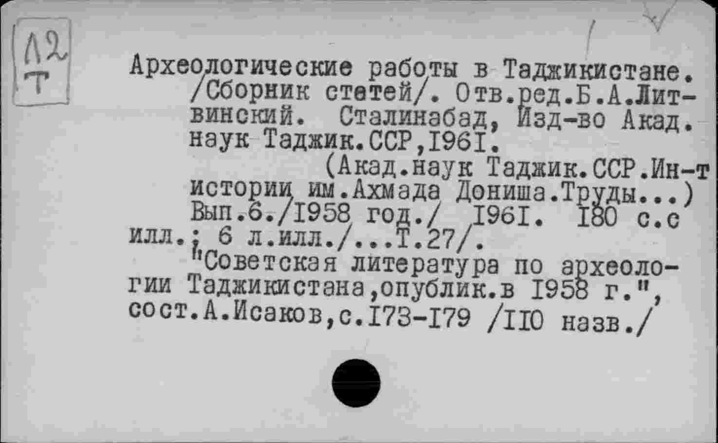 ﻿Археологические работы в Таджикистане. /Сборник стетей/. Отв.ред.Б.А.Лит-винский. Сталинабад, Изд-во Акад, наук Таджик.ССР,1961.
(Акад.наук Таджик.ССР.Ин-т истории им.Ахмада Дониша.Труды...) Вып.6./1958 год./ 1961. 180 с.с илл.: 6 л.илл./...Т.27/.
''Советская литература по археологии Таджикистана,опублик.в 1958 г.”, сост.А.Исаков,с.І73-І79 /по назв./